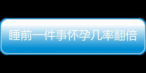 睡前一件事怀孕几率翻倍