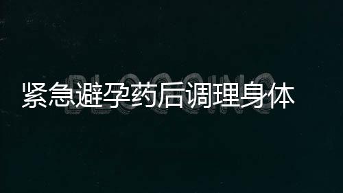 紧急避孕药后调理身体 紧急避孕药的副作用