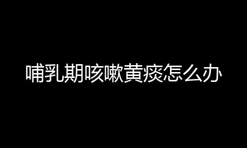 哺乳期咳嗽黄痰怎么办