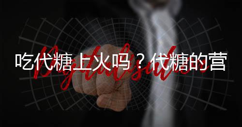 吃代糖上火吗？代糖的营养价值有哪些