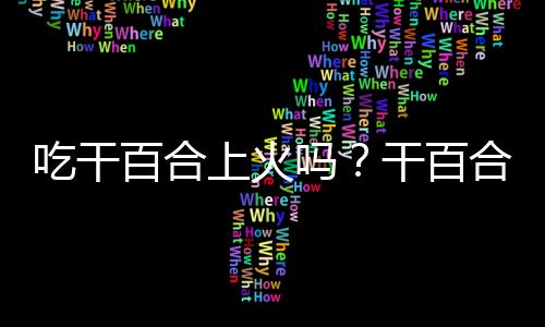 吃干百合上火吗？干百合的营养价值有哪些