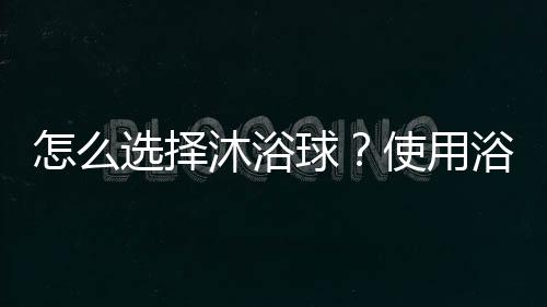 怎么选择沐浴球？使用浴球的注意事项