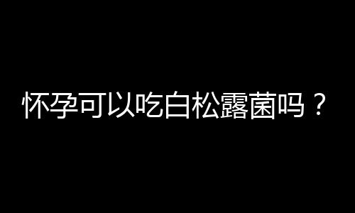 怀孕可以吃白松露菌吗？怀孕吃什么比较好