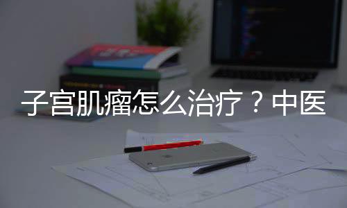 子宫肌瘤怎么治疗？中医推荐四物汤