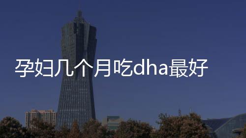 孕妇几个月吃dha最好？孕妇如何补充dha