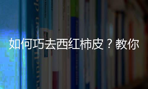 如何巧去西红柿皮？教你轻松给西红柿去皮