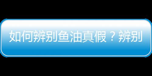 如何辨别鱼油真假？辨别鱼油质量的方法