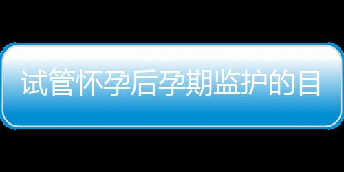 试管怀孕后孕期监护的目的与方法