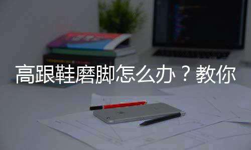 高跟鞋磨脚怎么办？教你新鞋不磨脚的诀窍